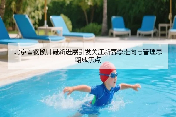 北京首钢换帅最新进展引发关注新赛季走向与管理思路成焦点（qutiyu）