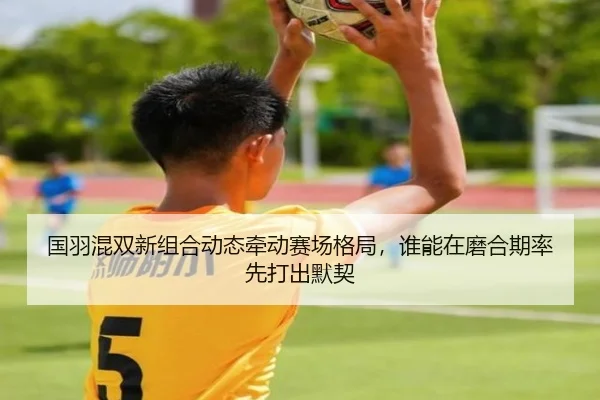 国羽混双新组合动态牵动赛场格局，谁能在磨合期率先打出默契 | qutiyu